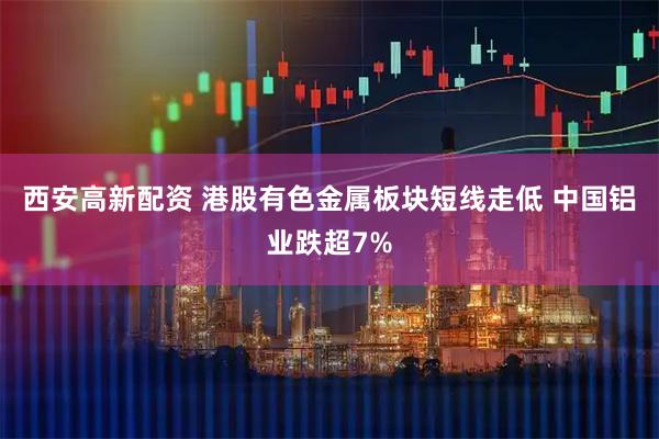 西安高新配资 港股有色金属板块短线走低 中国铝业跌超7%