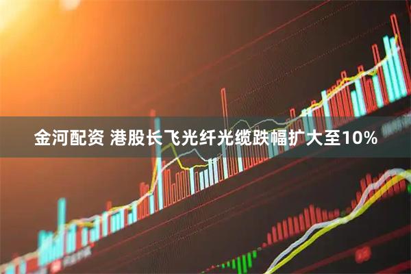 金河配资 港股长飞光纤光缆跌幅扩大至10%