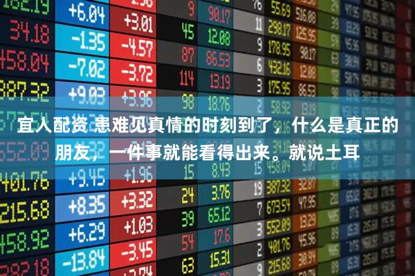 宜人配资 患难见真情的时刻到了，什么是真正的朋友，一件事就能看得出来。就说土耳