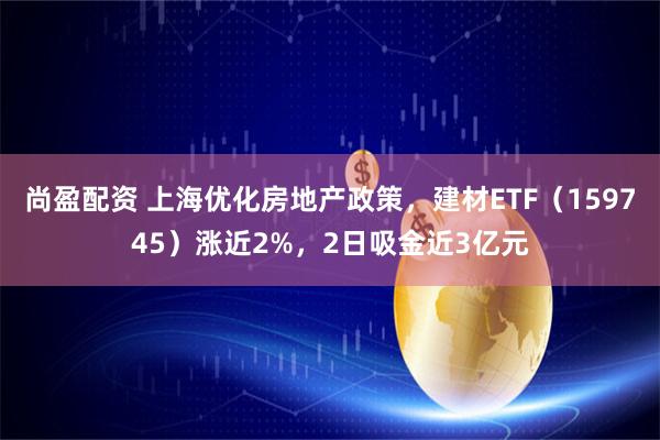 尚盈配资 上海优化房地产政策，建材ETF（159745）涨近2%，2日吸金近3亿元
