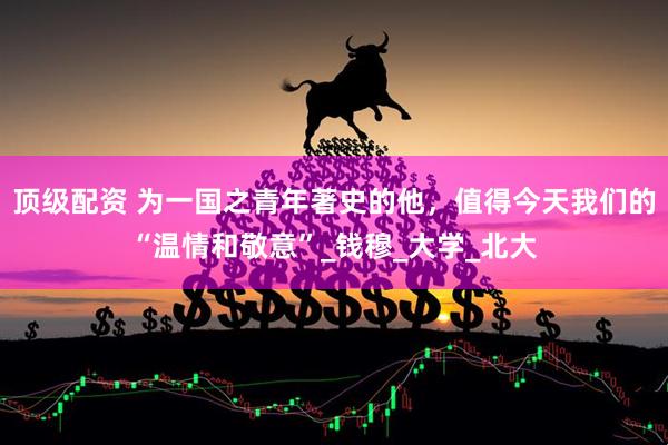 顶级配资 为一国之青年著史的他，值得今天我们的“温情和敬意”_钱穆_大学_北大