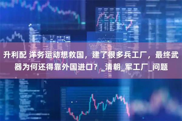 升利配 洋务运动想救国，建了很多兵工厂，最终武器为何还得靠外国进口？_清朝_军工厂_问题