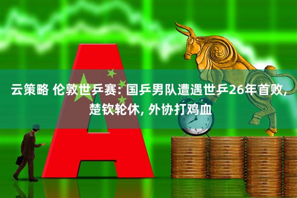 云策略 伦敦世乒赛: 国乒男队遭遇世乒26年首败, 楚钦轮休, 外协打鸡血