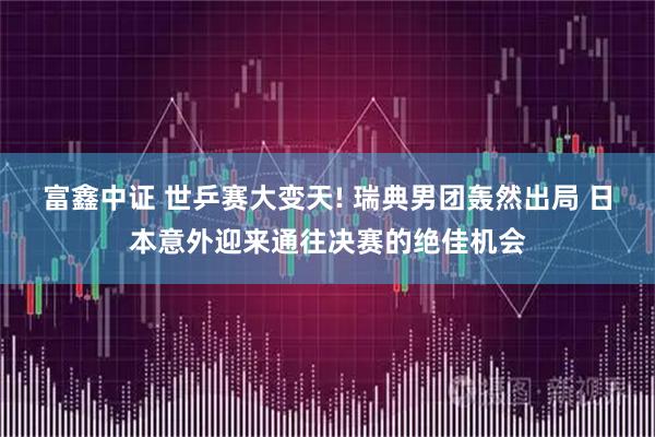 富鑫中证 世乒赛大变天! 瑞典男团轰然出局 日本意外迎来通往决赛的绝佳机会