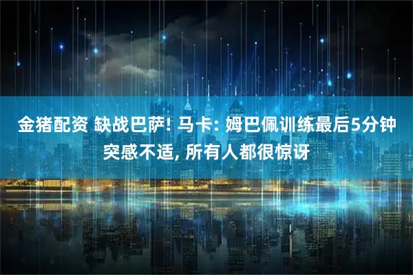 金猪配资 缺战巴萨! 马卡: 姆巴佩训练最后5分钟突感不适, 所有人都很惊讶