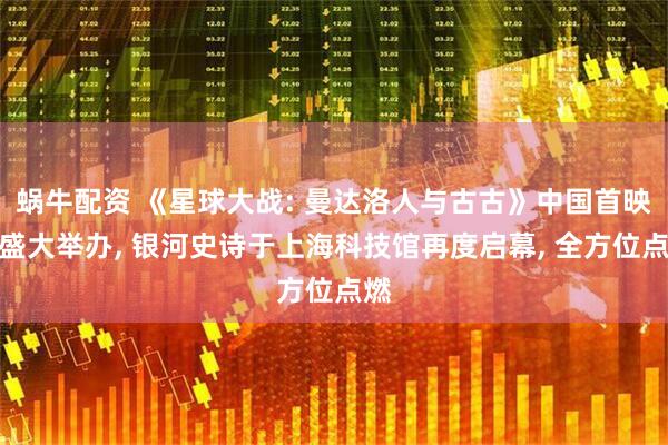 蜗牛配资 《星球大战: 曼达洛人与古古》中国首映礼盛大举办, 银河史诗于上海科技馆再度启幕, 全方位点燃