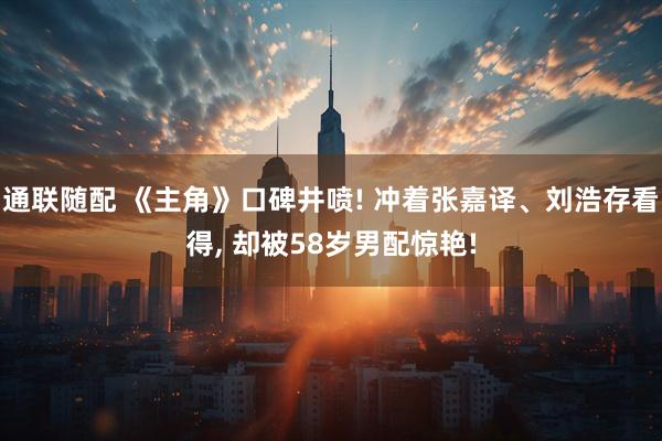 通联随配 《主角》口碑井喷! 冲着张嘉译、刘浩存看得, 却被58岁男配惊艳!