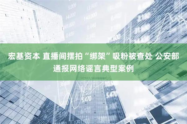 宏基资本 直播间摆拍“绑架”吸粉被查处 公安部通报网络谣言典型案例