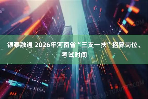 银泰融通 2026年河南省“三支一扶”招募岗位、考试时间