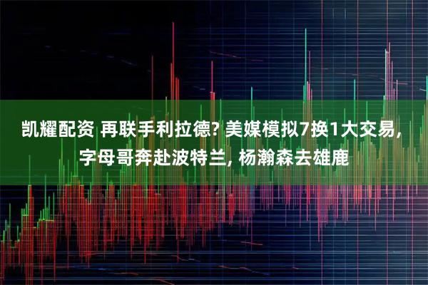凯耀配资 再联手利拉德? 美媒模拟7换1大交易, 字母哥奔赴波特兰, 杨瀚森去雄鹿