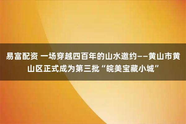 易富配资 一场穿越四百年的山水邀约——黄山市黄山区正式成为第三批“皖美宝藏小城”