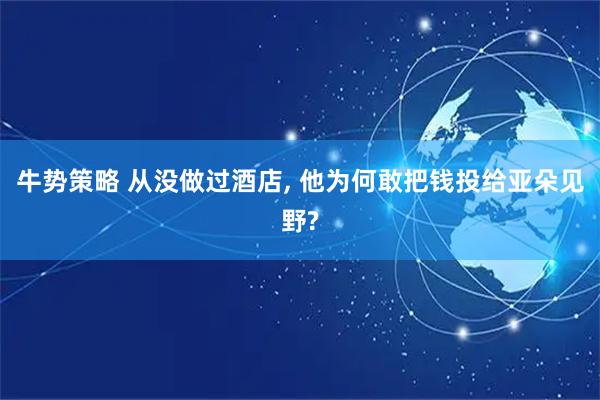 牛势策略 从没做过酒店, 他为何敢把钱投给亚朵见野?