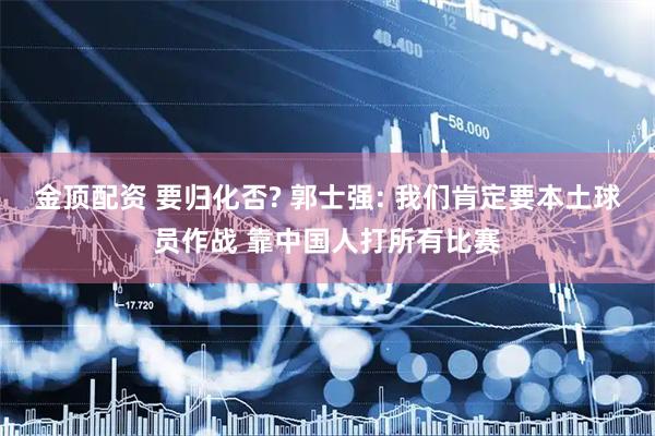 金顶配资 要归化否? 郭士强: 我们肯定要本土球员作战 靠中国人打所有比赛