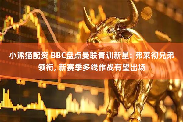 小熊猫配资 BBC盘点曼联青训新星: 弗莱彻兄弟领衔, 新赛季多线作战有望出场