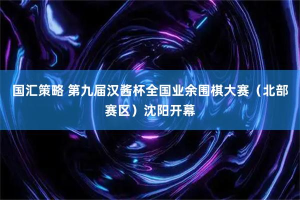 国汇策略 第九届汉酱杯全国业余围棋大赛（北部赛区）沈阳开幕